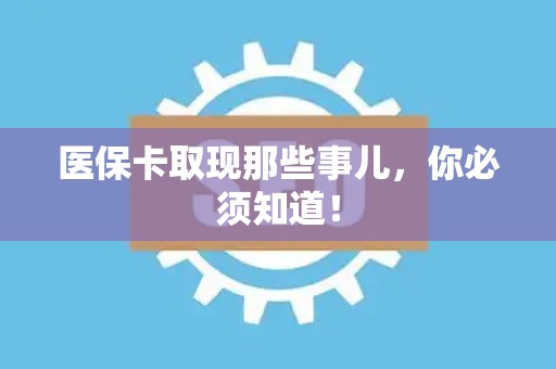 周口医保卡取现那些事儿，你必须知道！
